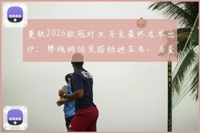 曼联2026欧冠对决马竞最终名单出炉：锋线姆伯莫搭档迪亚洛，马奎尔入选后防引关注