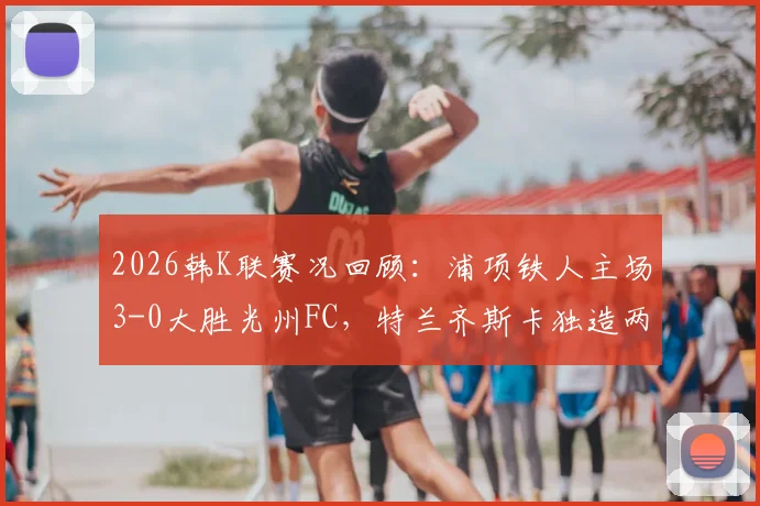 2026韩K联赛况回顾：浦项铁人主场3-0大胜光州FC，特兰齐斯卡独造两球引爆全场，附两队近期状态与积分榜走势深度解读