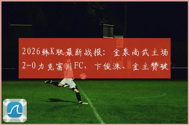 2026韩K联最新战报：金泉尚武主场2-0力克富川FC，卞俊洙、金主赞破门致胜