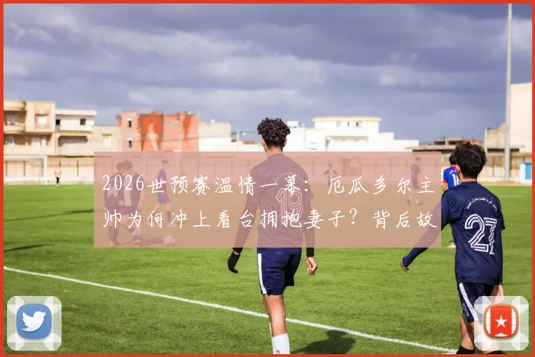 2026世预赛温情一幕：厄瓜多尔主帅为何冲上看台拥抱妻子？背后故事与足球夫妻情感引热议