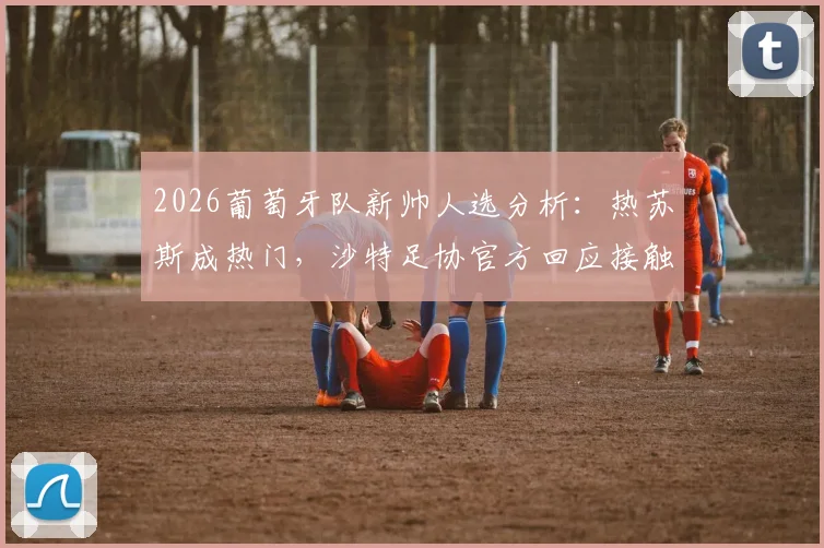 2026葡萄牙队新帅人选分析：热苏斯成热门，沙特足协官方回应接触传闻