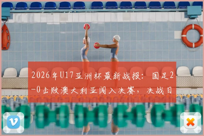 2026年U17亚洲杯最新战报：国足2-0击败澳大利亚闯入决赛，决战日本队时间与看点全解析
