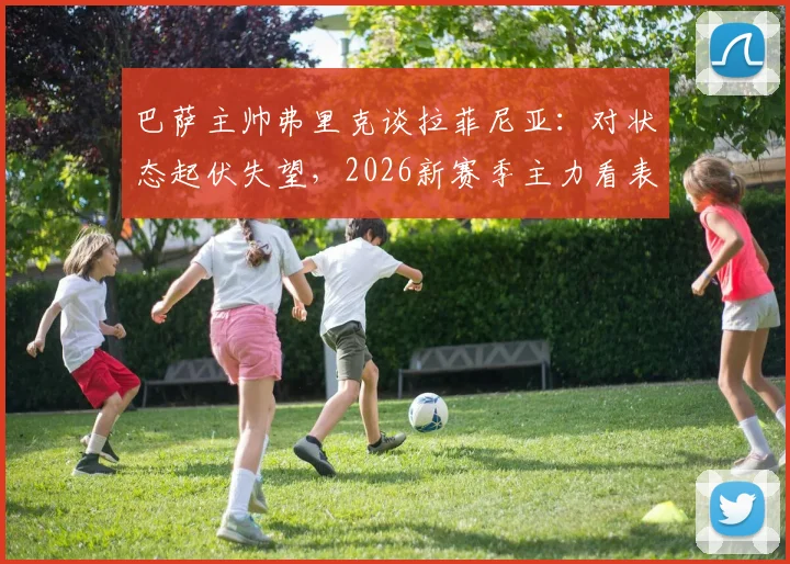 巴萨主帅弗里克谈拉菲尼亚：对状态起伏失望，2026新赛季主力看表现竞争上岗
