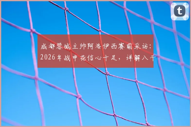 成都蓉城主帅阿洛伊西赛前采访：2026年战申花信心十足，详解八千成都球迷震撼助威场景与战术准备