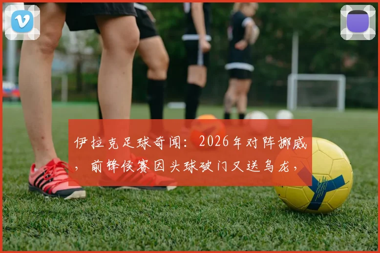 伊拉克足球奇闻：2026年对阵挪威，前锋侯赛因头球破门又送乌龙，另类梅开二度全回顾