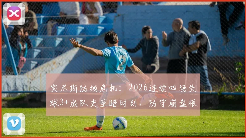 突尼斯防线危机：2026连续四场失球3+成队史至暗时刻，防守崩盘根源何在？