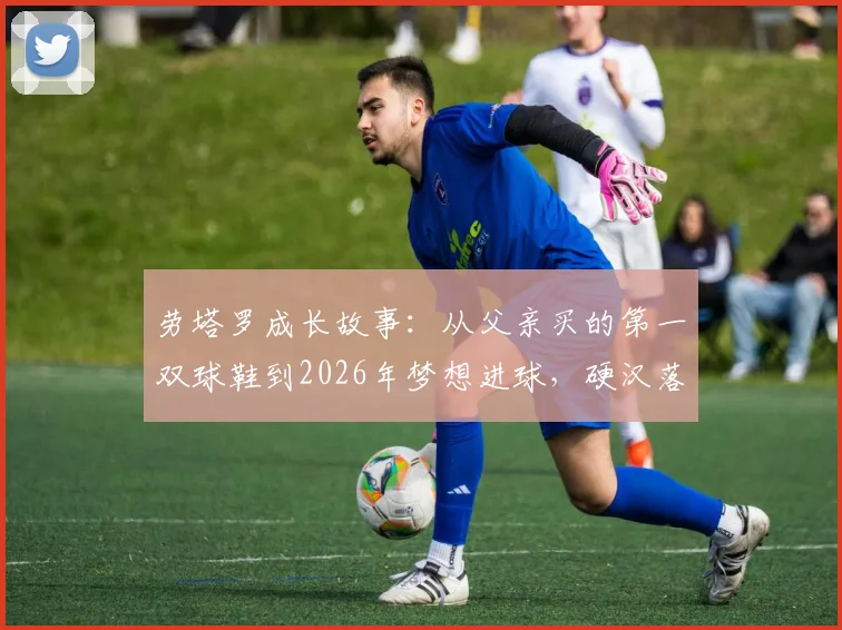 劳塔罗成长故事：从父亲买的第一双球鞋到2026年梦想进球，硬汉落泪背后的坚持