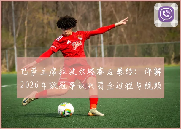 巴萨主席拉波尔塔赛后暴怒:详解2026年欧冠争议判罚全过程与视频回放,判罚如何影响比赛结果