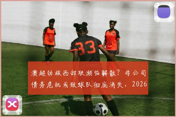 澳超劲旅西部联濒临解散？母公司债务危机或致球队彻底消失，2026赛季命运引关注