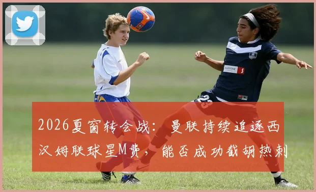 2026夏窗转会战：曼联持续追逐西汉姆联球星M费，能否成功截胡热刺？最新谈判进展与身价分析