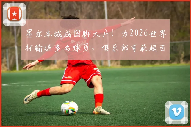 墨尔本城成国脚大户！为2026世界杯输送多名球员，俱乐部可获超百万澳元补贴详解