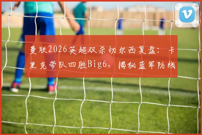 曼联2026英超双杀切尔西复盘：卡里克带队四胜Big6，揭秘蓝军防线崩塌原因