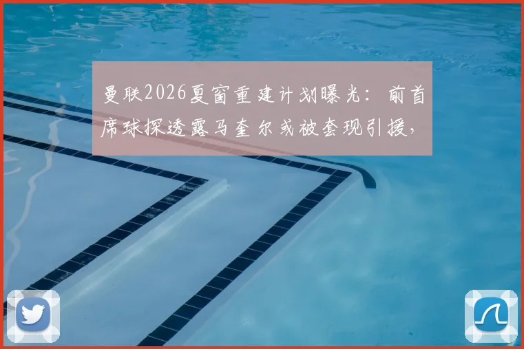 曼联2026夏窗重建计划曝光：前首席球探透露马奎尔或被套现引援，防线重组势在必行