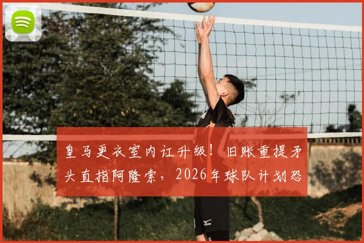 皇马更衣室内讧升级!旧账重提矛头直指阿隆索,2026年球队计划恐生变