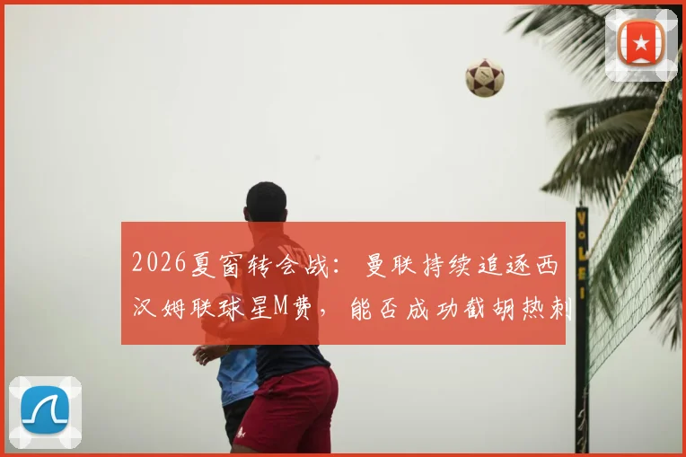 2026夏窗转会战：曼联持续追逐西汉姆联球星M费，能否成功截胡热刺？最新谈判进展与身价分析