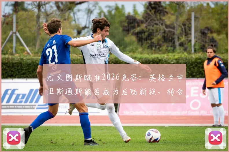 尤文图斯瞄准2026免签:英格兰中卫斯通斯能否成为后防新核,转会市场深度分析
