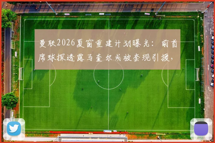 曼联2026夏窗重建计划曝光：前首席球探透露马奎尔或被套现引援，防线重组势在必行