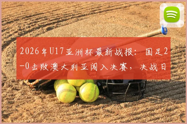 2026年U17亚洲杯最新战报：国足2-0击败澳大利亚闯入决赛，决战日本队时间与看点全解析