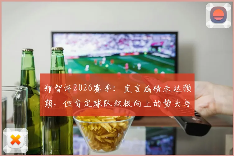 郑智评2026赛季:直言成绩未达预期,但肯定球队积极向上的势头与未来