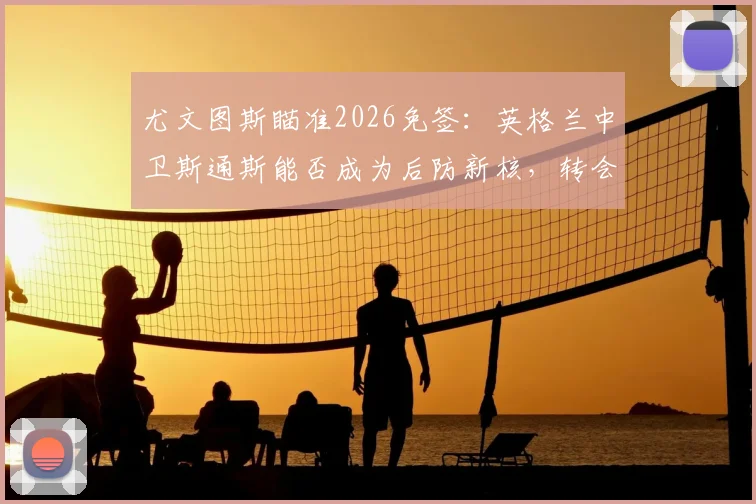 尤文图斯瞄准2026免签：英格兰中卫斯通斯能否成为后防新核，转会市场深度分析