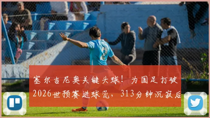 塞尔吉尼奥关键头球！为国足打破2026世预赛进球荒，313分钟沉寂后终迎突破