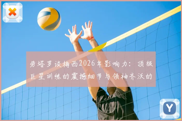 劳塔罗谈梅西2026年影响力：顶级巨星训练的震撼细节与领袖齐沃的关键作用