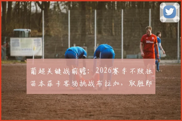 葡超关键战前瞻:2026赛季不败独苗本菲卡客场挑战布拉加,取胜即锁定欧冠席位,附双方实力深度解析