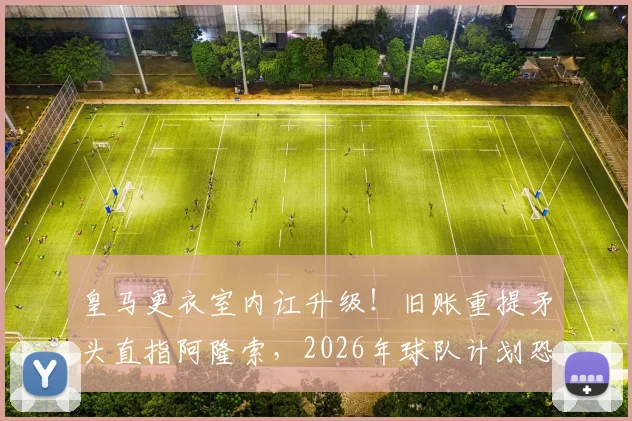 皇马更衣室内讧升级！旧账重提矛头直指阿隆索，2026年球队计划恐生变