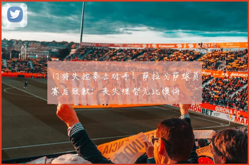 门将失控拳击对手！萨拉戈萨球员赛后致歉：丧失理智无比懊悔