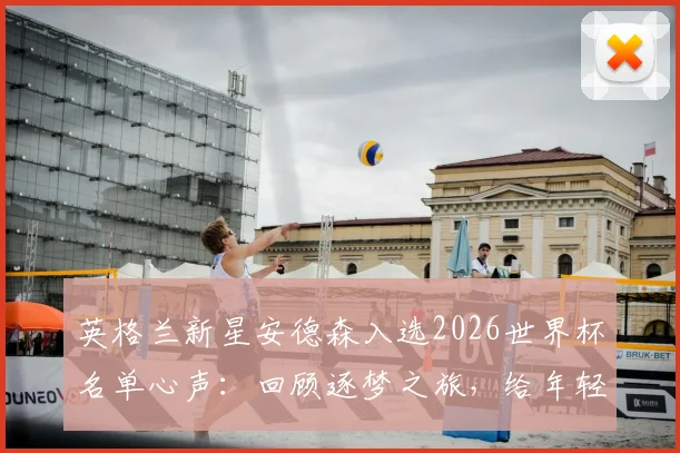 英格兰新星安德森入选2026世界杯名单心声:回顾逐梦之旅,给年轻球员的成长建议