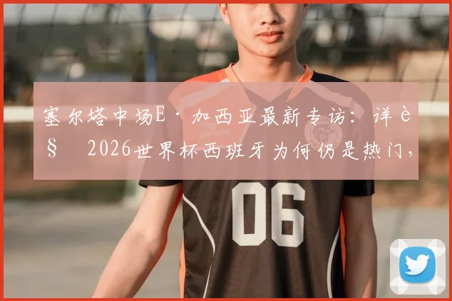 塞尔塔中场E·加西亚最新专访：详解2026世界杯西班牙为何仍是热门，直言与梅西对决是生涯梦想