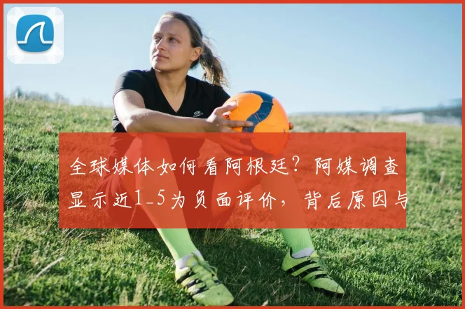 全球媒体如何看阿根廷?阿媒调查显示近1_5为负面评价,背后原因与真实影响深度剖析