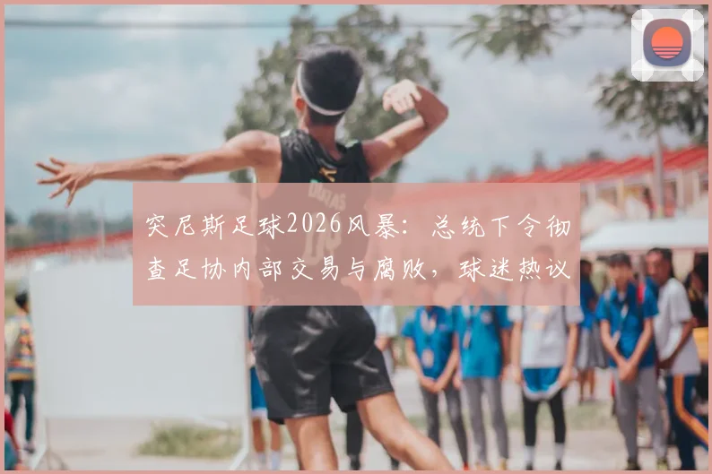 突尼斯足球2026风暴：总统下令彻查足协内部交易与腐败，球迷热议“铁腕肃清”能否见效