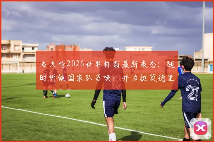 洛夫伦2026世界杯前最新表态：随时听候国家队召唤，并力挺莫德里奇继续领军克罗地亚