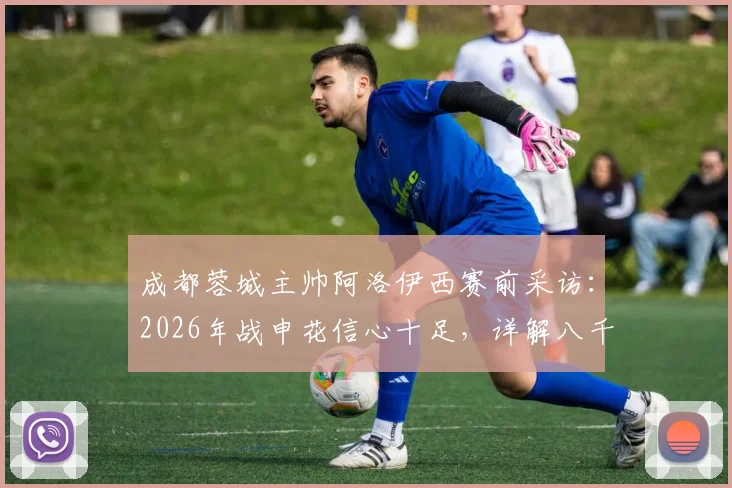 成都蓉城主帅阿洛伊西赛前采访：2026年战申花信心十足，详解八千成都球迷震撼助威场景与战术准备