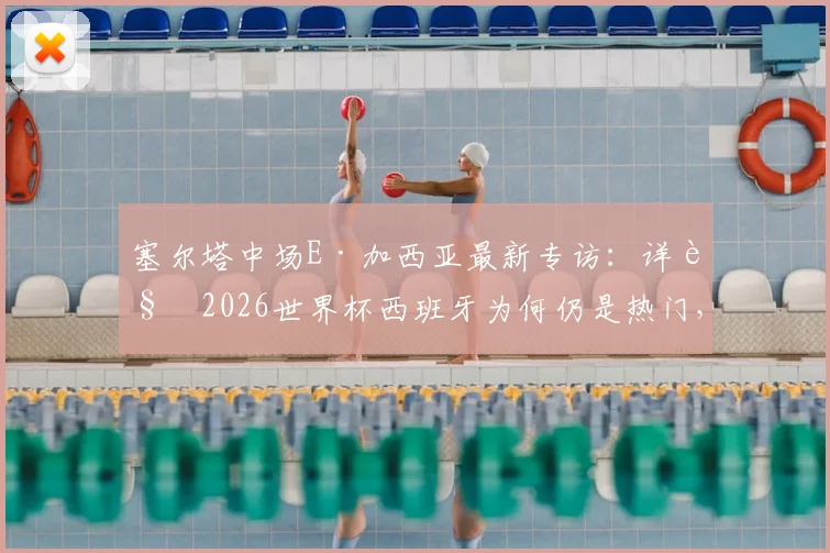 塞尔塔中场E·加西亚最新专访：详解2026世界杯西班牙为何仍是热门，直言与梅西对决是生涯梦想