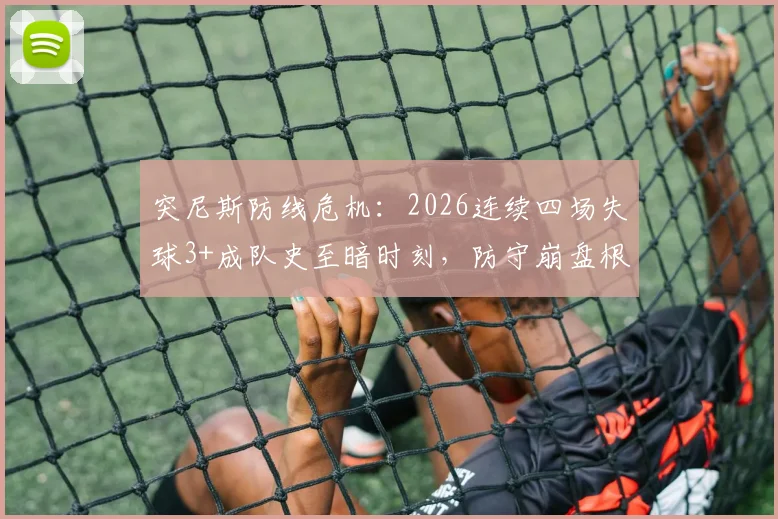突尼斯防线危机:2026连续四场失球3+成队史至暗时刻,防守崩盘根源何在?