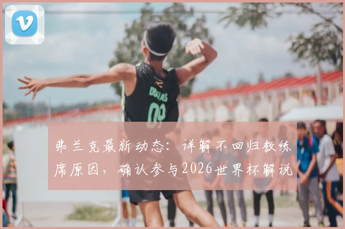 弗兰克最新动态：详解不回归教练席原因，确认参与2026世界杯解说，未来计划曝光