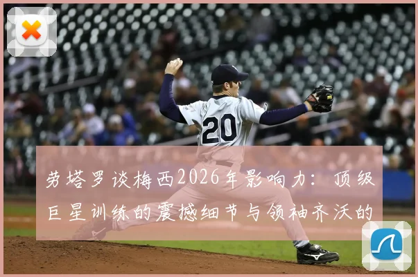 劳塔罗谈梅西2026年影响力：顶级巨星训练的震撼细节与领袖齐沃的关键作用
