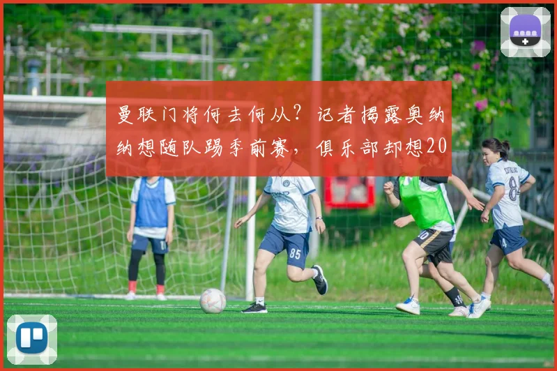 曼联门将何去何从？记者揭露奥纳纳想随队踢季前赛，俱乐部却想2026年前出售他