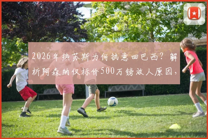 2026年热苏斯为何执意回巴西？解析阿森纳仅标价500万镑放人原因，潜在下家与转会影响全分析