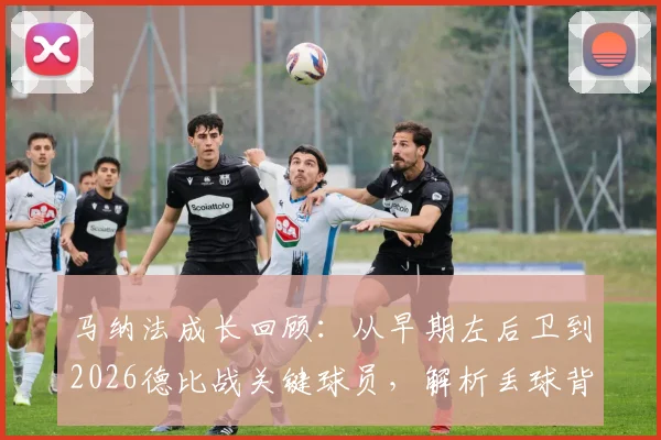马纳法成长回顾：从早期左后卫到2026德比战关键球员，解析丢球背后并非战术失误